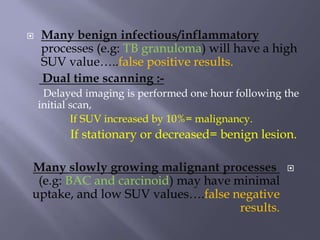  Many benign infectious/inflammatory
processes (e.g: TB granuloma) will have a high
SUV value…..false positive results.
Dual time scanning :-
Delayed imaging is performed one hour following the
initial scan,
If SUV increased by 10%= malignancy.
If stationary or decreased= benign lesion.
Many slowly growing malignant processes
(e.g: BAC and carcinoid) may have minimal
uptake, and low SUV values….false negative
results.
 