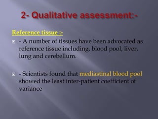 Reference tissue :-
 - A number of tissues have been advocated as
reference tissue including, blood pool, liver,
lung and cerebellum.
 - Scientists found that mediastinal blood pool
showed the least inter-patient coefficient of
variance
 
