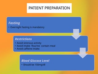 Fasting
• Overnight fasting is mandatory
Restrictions
• Avoid strenous activity
• Avoid intake flourine contain meal
• Avoid caffeine intake
Blood Glucose Level
• Should be 150mg/dl
PATIENT PREPARATION
 