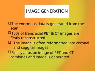 The enormous data is generated from the
scan
100s of trans axial PET & CT images are
firstly reconstructed
 The image is often reformatted into coronal
and saggital images
Finally a fusion image of PET and CT
combines and image is generated
IMAGE GENERATION
 