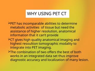 PET has incomparable abilities to determine
metabolic activities of tissue but need the
assistance of higher resolution, anatomical
information that it can’t provide
CT gives high quality anatomical imaging and
highest resoultion tomographic modality to
integrate into PET imaging.
The combination of two offers the best of both
works in an integrated data set thus improve
diagnostic accuracy and localization of many lesion.
WHY USING PET CT
 