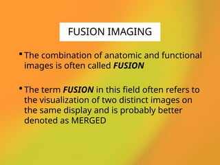  The combination of anatomic and functional
images is often called FUSION
 The term FUSION in this field often refers to
the visualization of two distinct images on
the same display and is probably better
denoted as MERGED
FUSION IMAGING
 