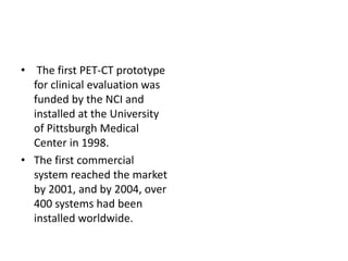 • The first PET-CT prototype
for clinical evaluation was
funded by the NCI and
installed at the University
of Pittsburgh Medical
Center in 1998.
• The first commercial
system reached the market
by 2001, and by 2004, over
400 systems had been
installed worldwide.
 