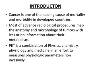 INTRODUCTON
• Cancer is one of the leading cause of mortality
and morbidity in developed countries.
• Most of advance radiological procedures map
the anatomy and morphology of tumors with
less or no information about their
metabolism.
• PET is a combination of Physics, chemistry,
physiology and medicine in an effort to
measures physiologic parameters non
invasively.
 