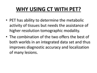 WHY USING CT WITH PET?
• PET has ability to determine the metabolic
activity of tissues but needs the assistance of
higher resolution tomographic modality.
• The combination of the two offers the best of
both worlds in an integrated data set and thus
improves diagnostic accuracy and localization
of many lesions.
 