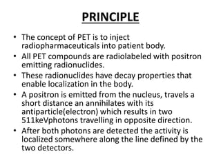 PRINCIPLE
• The concept of PET is to inject
radiopharmaceuticals into patient body.
• All PET compounds are radiolabeled with positron
emitting radionuclides.
• These radionuclides have decay properties that
enable localization in the body.
• A positron is emitted from the nucleus, travels a
short distance an annihilates with its
antiparticle(electron) which results in two
511keVphotons travelling in opposite direction.
• After both photons are detected the activity is
localized somewhere along the line defined by the
two detectors.
 