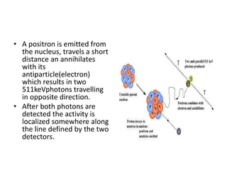 • A positron is emitted from
the nucleus, travels a short
distance an annihilates
with its
antiparticle(electron)
which results in two
511keVphotons travelling
in opposite direction.
• After both photons are
detected the activity is
localized somewhere along
the line defined by the two
detectors.
 