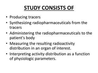 STUDY CONSISTS OF
• Producing tracers
• Synthesizing radiopharmaceuticals from the
tracers
• Administering the radiopharmaceuticals to the
patient's body
• Measuring the resulting radioactivity
distribution in an organ of interest.
• Interpreting activity distribution as a function
of physiologic parameters.
 