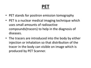 PET
• PET stands for positron emission tomography
• PET is a nuclear medical imaging technique which
uses small amounts of radioactive
compounds(tracers) to help in the diagnosis of
diseases.
• The tracers are introduced into the body by either
injection or inhalation so that distribution of the
tracer in the body can visible on image which is
produced by PET Scanner.
 