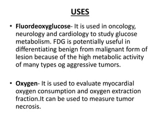 USES
• Fluordeoxyglucose- It is used in oncology,
neurology and cardiology to study glucose
metabolism. FDG is potentially useful in
differentiating benign from malignant form of
lesion because of the high metabolic activity
of many types og aggressive tumors.
• Oxygen- It is used to evaluate myocardial
oxygen consumption and oxygen extraction
fraction.It can be used to measure tumor
necrosis.
 