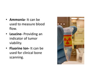 • Ammonia- It can be
used to measure blood
flow.
• Leucine- Providing an
indicator of tumor
viability.
• Fluorine Ion- It can be
used for clinical bone
scanning.
 