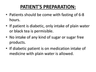 PATIENT'S PREPARATION:
• Patients should be come with fasting of 6-8
hours.
• If patient is diabetic, only intake of plain water
or black tea is permisible.
• No intake of any kind of sugar or sugar free
products.
• If diabetic patient is on medication intake of
medicine with plain water is allowed.
 