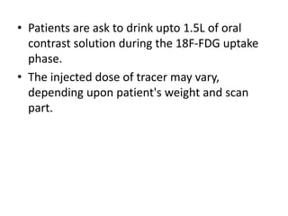 • Patients are ask to drink upto 1.5L of oral
contrast solution during the 18F-FDG uptake
phase.
• The injected dose of tracer may vary,
depending upon patient's weight and scan
part.
 