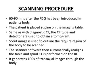 SCANNING PROCEDURE
• 60-90mins after the FDG has been introduced in
patients body.
• The patient is placed supine on the imaging table.
• Same as with diagnostic CT, the CT tube and
detector are used to obtain a tomogram.
• Scout image is used to outline the require region of
the body to be scanned.
• The scanner software then automatically realigns
the table and spiral CT is performed on the ROI.
• It generates 100s of transaxial images through the
body
 