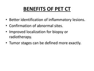 BENEFITS OF PET CT
• Better identification of inflammatory lesions.
• Confirmation of abnormal sites.
• Improved localization for biopsy or
radiotherapy.
• Tumor stages can be defined more exactly.
 