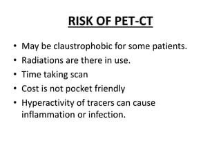 RISK OF PET-CT
• May be claustrophobic for some patients.
• Radiations are there in use.
• Time taking scan
• Cost is not pocket friendly
• Hyperactivity of tracers can cause
inflammation or infection.
 