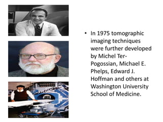 • In 1975 tomographic
imaging techniques
were further developed
by Michel Ter-
Pogossian, Michael E.
Phelps, Edward J.
Hoffman and others at
Washington University
School of Medicine.
 
