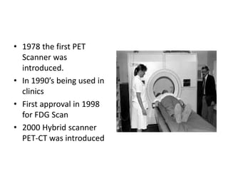 • 1978 the first PET
Scanner was
introduced.
• In 1990’s being used in
clinics
• First approval in 1998
for FDG Scan
• 2000 Hybrid scanner
PET-CT was introduced
 