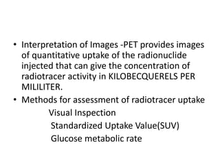 • Interpretation of Images -PET provides images
of quantitative uptake of the radionuclide
injected that can give the concentration of
radiotracer activity in KILOBECQUERELS PER
MILILITER.
• Methods for assessment of radiotracer uptake
Visual Inspection
Standardized Uptake Value(SUV)
Glucose metabolic rate
 