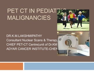 PET CT IN PEDIATRIC MALIGNANCIES DR.K.M.LAKSHMIPATHY Consultant Nuclear Scans & Therapy and  CHIEF PET-CT Centre(unit of Dr.KMH) ADYAR CANCER INSTITUTE-CHENNAI 