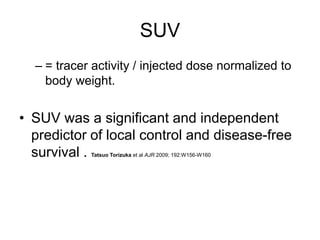 SUV
– = tracer activity / injected dose normalized to
body weight.
• SUV was a significant and independent
predictor of local control and disease-free
survival . Tatsuo Torizuka et al AJR 2009; 192:W156-W160
 
