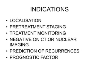 INDICATIONS
• LOCALISATION
• PRETREATMENT STAGING
• TREATMENT MONITORING
• NEGATIVE ON CT OR NUCLEAR
IMAGING
• PREDICTION OF RECURRENCES
• PROGNOSTIC FACTOR
 