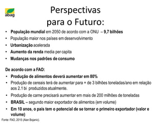 Perspectivas
para o Futuro:
• População mundial em 2050 de acordo com a ONU – 9,7 bilhões
• População maior nos países em desenvolvimento
• Urbanização acelerada
• Aumento da renda media per capita
• Mudanças nos padrões de consumo
De acordo com a FAO:
• Produção de alimentos deverá aumentar em 80%
• Produção de cereais terá de aumentar para + de 3 bilhões toneladas/ano em relação
aos 2.1 bi produzidos atualmente.
• Produção de carne precisará aumentar em mais de 200 milhões de toneladas
• BRASIL – segundo maior exportador de alimentos (em volume)
• Em 10 anos, o país tem o potencial de se tornar o primeiro exportador (valor e
volume)
Fonte: FAO, 2015 (Alan Bojanic).
 