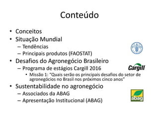 Conteúdo
• Conceitos
• Situação Mundial
– Tendências
– Principais produtos (FAOSTAT)
• Desafios do Agronegócio Brasileiro
– Programa de estágios Cargill 2016
• Missão 1: “Quais serão os principais desafios do setor de
agronegócios no Brasil nos próximos cinco anos”
• Sustentabilidade no agronegócio
– Associados da ABAG
– Apresentação Institucional (ABAG)
 