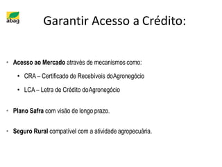 Garantir Acesso a Crédito:
• Acesso ao Mercado através de mecanismos como:
• CRA – Certificado de Recebíveis doAgronegócio
• LCA – Letra de Crédito doAgronegócio
• Plano Safra com visão de longo prazo.
• Seguro Rural compatível com a atividade agropecuária.
 