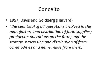 Conceito
• 1957, Davis and Goldberg (Harvard):
• "the sum total of all operations involved in the
manufacture and distribution of farm supplies;
production operations on the farm; and the
storage, processing and distribution of farm
commodities and items made from them."
 