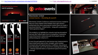 United Events
Manchester United
United Events – Branding & Launch
Manchester United’s Conference and Events business needed to
step out of the shadow of the football club to get noticed. I
worked with the client, planning and creative teams to create a
new brand identity – United Events – along with a proposition –
“where greatness begins”.
This enabled us to highlightthe uniquely inspiring atmosphere
that sets Old Trafford apart from its competition, making the
most of the brand’s relationship with the football club, but
without being over-reliant on it.
A more focused approach to new business was implemented to
help United Events play to their strengths, which yielded
increased sales and repeat business. In addition, new products
were developed, such as the launch of a meeting rooms offering
– utilising corporate boxes as inspirational spaces for business
meetings.
Email:Peter_etheridge@hotmail.co.ukWeb: http://www.linkedin.com/pub/pete-etheridge/15/579/161 Tel: 91499987
 