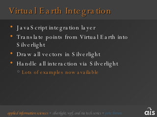 Virtual Earth Integration JavaScript integration layer Translate points from Virtual Earth into Silverlight Draw all vectors in Silverlight Handle all interaction via Silverlight Lots of examples now available 