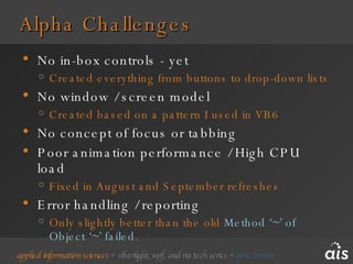 Alpha Challenges No in-box controls - yet Created everything from buttons to drop-down lists No window / screen model Created based on a pattern I used in VB6 No concept of focus or tabbing Poor animation performance / High CPU load Fixed in August and September refreshes Error handling / reporting Only slightly better than the old  Method ‘~’ of Object ‘~’ failed . 