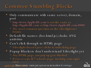 Common Stumbling Blocks Only communicate with same server, domain, port http://www.AppliedIS.com  is not the same as  http://AppliedIS.com  or  http://www.AppliedIS.com:8080   The most common question on the silverlight.net forums Default file names (foo.html.js) choke AVG antivirus Can’t click through to HTML page Silverlight doesn’t pass clicks to underlying page Popup Blockers don’t understand Silverlight yet Any HTML page you pop up gets blocked If you accept, IE7 reloads page, trashing your app’s state Must store state at server or in isolated storage Test Your Encoded Media Files 
