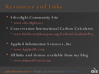 Resources and Links Silverlight Community Site www.silverlight.net   Conservation International Carbon Calculator www.biodiversityhotspots.org/CarbonCalculator/Pages/CarbonCalculator.aspx   Applied Information Sciences, Inc www.AppliedIS.com   All links and demos available from my blog www.irritatedVowel.com   