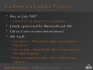 Carbon Calculator Project May to July 2007 Started on 1.0, moved to 1.1 early June Jointly sponsored by Microsoft and AIS Client: Conservation International AIS Staff: Pete Brown – PM and Silverlight code and User Experience Steve Suing – Virtual Earth, SharePoint, and some Silverlight rough-ins Both: zero prior Silverlight / RIA, or SharePoint experience 