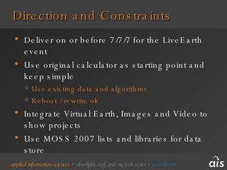 Direction and Constraints Deliver on or before 7/7/7 for the LiveEarth event Use original calculator as starting point and keep simple Use existing data and algorithms Rehost / rewrite ok Integrate Virtual Earth, Images and Video to show projects Use MOSS 2007 lists and libraries for data store 