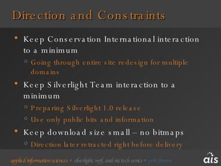 Direction and Constraints Keep Conservation International interaction to a minimum Going through entire site redesign for multiple domains Keep Silverlight Team interaction to a minimum Preparing Silverlight 1.0 release Use only public bits and information Keep download size small – no bitmaps Direction later retracted right before delivery 