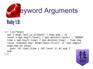 Keyword Arguments
Ruby 1.9:
def log(*msgs)
opt = msgs.last.is_a?(Hash) ? msgs.pop : {}
level = opt.key?(:level) ? opt.delete(:level) : "ERROR"
time = opt.key?(:time) ? opt.delete(:time) : Time.now
raise "unknown key: #{opt.keys.first}" if !opt.empty?
msgs.map do |msg|
puts "#{ time.ctime } [#{ level }] #{ msg }"
end
end
 