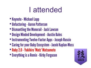 I attended
•Keynote - Michael Lopp
•Unfactoring - Aaron Patterson
•Dismantling the Monorail - Jack Lawson
•Design Minded Development - Austin Bales
•Instrumenting Twelve-Factor Apps - Joseph Ruscio
•Caring for your Baby Ecosystem - Jacob Kaplan-Moss
•Ruby 2.0 - Yukihiro 'Matz' Matsumoto
•Everything is a Remix - Kirby Ferguson
 