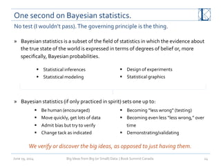 One	
  second	
  on	
  Bayesian	
  statistics.	
  
June	
  19,	
  2014	
   Big	
  Ideas	
  from	
  Big	
  (or	
  Small)	
  Data	
  	
  |	
  Book	
  Summit	
  Canada	
  	
   24	
  
No	
  test	
  (I	
  wouldn’t	
  pass).	
  The	
  governing	
  principle	
  is	
  the	
  thing.	
  
»  Bayesian	
  statistics	
  is	
  a	
  subset	
  of	
  the	
  ﬁeld	
  of	
  statistics	
  in	
  which	
  the	
  evidence	
  about	
  
the	
  true	
  state	
  of	
  the	
  world	
  is	
  expressed	
  in	
  terms	
  of	
  degrees	
  of	
  belief	
  or,	
  more	
  
speciﬁcally,	
  Bayesian	
  probabilities.	
  
	
  
	
  
»  Bayesian	
  statistics	
  (if	
  only	
  practiced	
  in	
  spirit)	
  sets	
  one	
  up	
  to:	
  
	
  
§  Statistical	
  inferences	
  
§  Statistical	
  modeling	
  
§  Design	
  of	
  experiments	
  
§  Statistical	
  graphics	
  
§  Be	
  human	
  (encouraged)	
  
§  Move	
  quickly,	
  get	
  lots	
  of	
  data	
  
§  Admit	
  bias	
  but	
  try	
  to	
  verify	
  
§  Change	
  tack	
  as	
  indicated	
  
§  Becoming	
  “less	
  wrong”	
  (testing)	
  
§  Becoming	
  even	
  less	
  “less	
  wrong,”	
  over	
  
time	
  
§  Demonstrating/validating	
  
We	
  verify	
  or	
  discover	
  the	
  big	
  ideas,	
  as	
  opposed	
  to	
  just	
  having	
  them.	
  
 