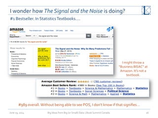 I	
  wonder	
  how	
  The	
  Signal	
  and	
  the	
  Noise	
  is	
  doing?	
  	
  
June	
  19,	
  2014	
   Big	
  Ideas	
  from	
  Big	
  (or	
  Small)	
  Data	
  	
  |	
  Book	
  Summit	
  Canada	
  	
   26	
  
#1	
  Bestseller.	
  In	
  Statistics	
  Textbooks….	
  
#989	
  overall.	
  Without	
  being	
  able	
  to	
  see	
  POS,	
  I	
  don’t	
  know	
  if	
  that	
  signiﬁes…	
  
I	
  might	
  throw	
  a	
  
“Business	
  BISAC”	
  at	
  
Amazon.	
  It’s	
  not	
  a	
  
textbook.	
  
 