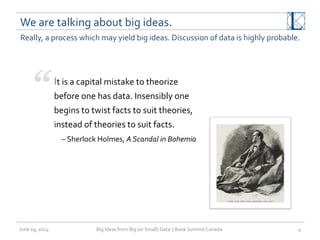 We	
  are	
  talking	
  about	
  big	
  ideas.	
  
June	
  19,	
  2014	
   Big	
  Ideas	
  from	
  Big	
  (or	
  Small)	
  Data	
  	
  |	
  Book	
  Summit	
  Canada	
  	
   4	
  
Really,	
  a	
  process	
  which	
  may	
  yield	
  big	
  ideas.	
  Discussion	
  of	
  data	
  is	
  highly	
  probable.	
  
	
  
It	
  is	
  a	
  capital	
  mistake	
  to	
  theorize	
  
before	
  one	
  has	
  data.	
  Insensibly	
  one	
  
begins	
  to	
  twist	
  facts	
  to	
  suit	
  theories,	
  
instead	
  of	
  theories	
  to	
  suit	
  facts.	
  
–	
  Sherlock	
  Holmes,	
  A	
  Scandal	
  in	
  Bohemia	
  
 
