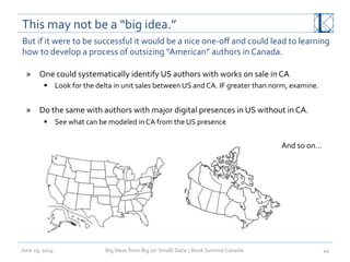 This	
  may	
  not	
  be	
  a	
  “big	
  idea.”	
  
June	
  19,	
  2014	
   Big	
  Ideas	
  from	
  Big	
  (or	
  Small)	
  Data	
  	
  |	
  Book	
  Summit	
  Canada	
  	
   44	
  
But	
  if	
  it	
  were	
  to	
  be	
  successful	
  it	
  would	
  be	
  a	
  nice	
  one-­‐oﬀ	
  and	
  could	
  lead	
  to	
  learning	
  
how	
  to	
  develop	
  a	
  process	
  of	
  outsizing	
  “American”	
  authors	
  in	
  Canada.	
  
»  One	
  could	
  systematically	
  identify	
  US	
  authors	
  with	
  works	
  on	
  sale	
  in	
  CA	
  
§  Look	
  for	
  the	
  delta	
  in	
  unit	
  sales	
  between	
  US	
  and	
  CA.	
  IF	
  greater	
  than	
  norm,	
  examine.	
  
»  Do	
  the	
  same	
  with	
  authors	
  with	
  major	
  digital	
  presences	
  in	
  US	
  without	
  in	
  CA.	
  
§  See	
  what	
  can	
  be	
  modeled	
  in	
  CA	
  from	
  the	
  US	
  presence	
  
And	
  so	
  on…	
  
 