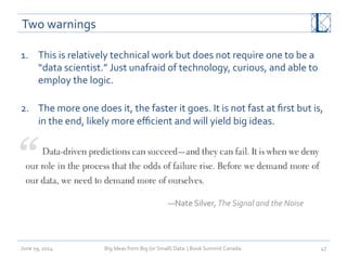 Two	
  warnings	
  
1.  This	
  is	
  relatively	
  technical	
  work	
  but	
  does	
  not	
  require	
  one	
  to	
  be	
  a	
  
“data	
  scientist.”	
  Just	
  unafraid	
  of	
  technology,	
  curious,	
  and	
  able	
  to	
  
employ	
  the	
  logic.	
  
	
  
2.  The	
  more	
  one	
  does	
  it,	
  the	
  faster	
  it	
  goes.	
  It	
  is	
  not	
  fast	
  at	
  ﬁrst	
  but	
  is,	
  
in	
  the	
  end,	
  likely	
  more	
  eﬃcient	
  and	
  will	
  yield	
  big	
  ideas.	
  
June	
  19,	
  2014	
   Big	
  Ideas	
  from	
  Big	
  (or	
  Small)	
  Data	
  	
  |	
  Book	
  Summit	
  Canada	
  	
   47	
  
—Nate	
  Silver,	
  The	
  Signal	
  and	
  the	
  Noise	
  	
  
 