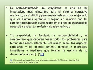 • La profesionalización del magisterio es uno de los
  imperativos más relevantes para el sistema educativo
  mexicano, en el difícil y permanente esfuerzo por mejorar lo
  que los alumnos aprenden y logran en relación con las
  competencias básicas establecidas en el perfil de egreso de la
  educación básica. La profesionalización refiere a:

• “La capacidad, la facultad, la responsabilidad y el
  compromiso que deberán tener todos los profesores para
  tomar decisiones altamente calificadas sobre los aspectos
  cotidianos y de política general, directos e indirectos,
  inmediatos y mediatos que forman la esencia de su
  desempeño laboral […]”[1]
•
    [1] SEP. Consejo de Especialistas para la Educación. Los retos de México en el futuro de la
    educación. México. SEP, 2006. p. 83
 