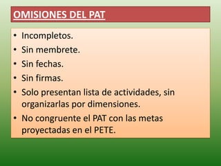 OMISIONES DEL PAT
• Incompletos.
• Sin membrete.
• Sin fechas.
• Sin firmas.
• Solo presentan lista de actividades, sin
  organizarlas por dimensiones.
• No congruente el PAT con las metas
  proyectadas en el PETE.
 