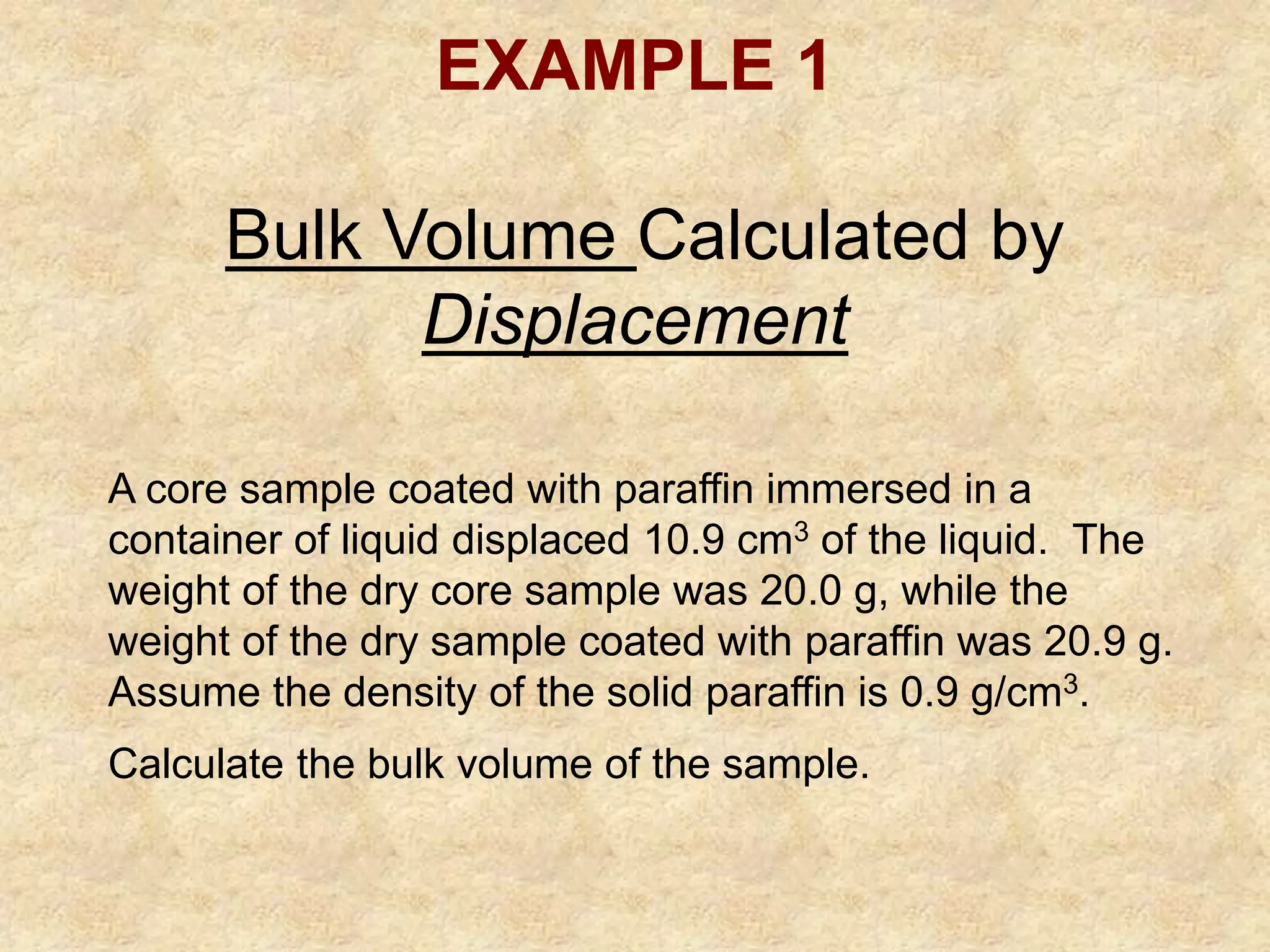 EXAMPLE 1
Bulk Volume Calculated by
Displacement
A core sample coated with paraffin immersed in a
container of liquid displaced 10.9 cm3 of the liquid. The
weight of the dry core sample was 20.0 g, while the
weight of the dry sample coated with paraffin was 20.9 g.
Assume the density of the solid paraffin is 0.9 g/cm3.
Calculate the bulk volume of the sample.
 