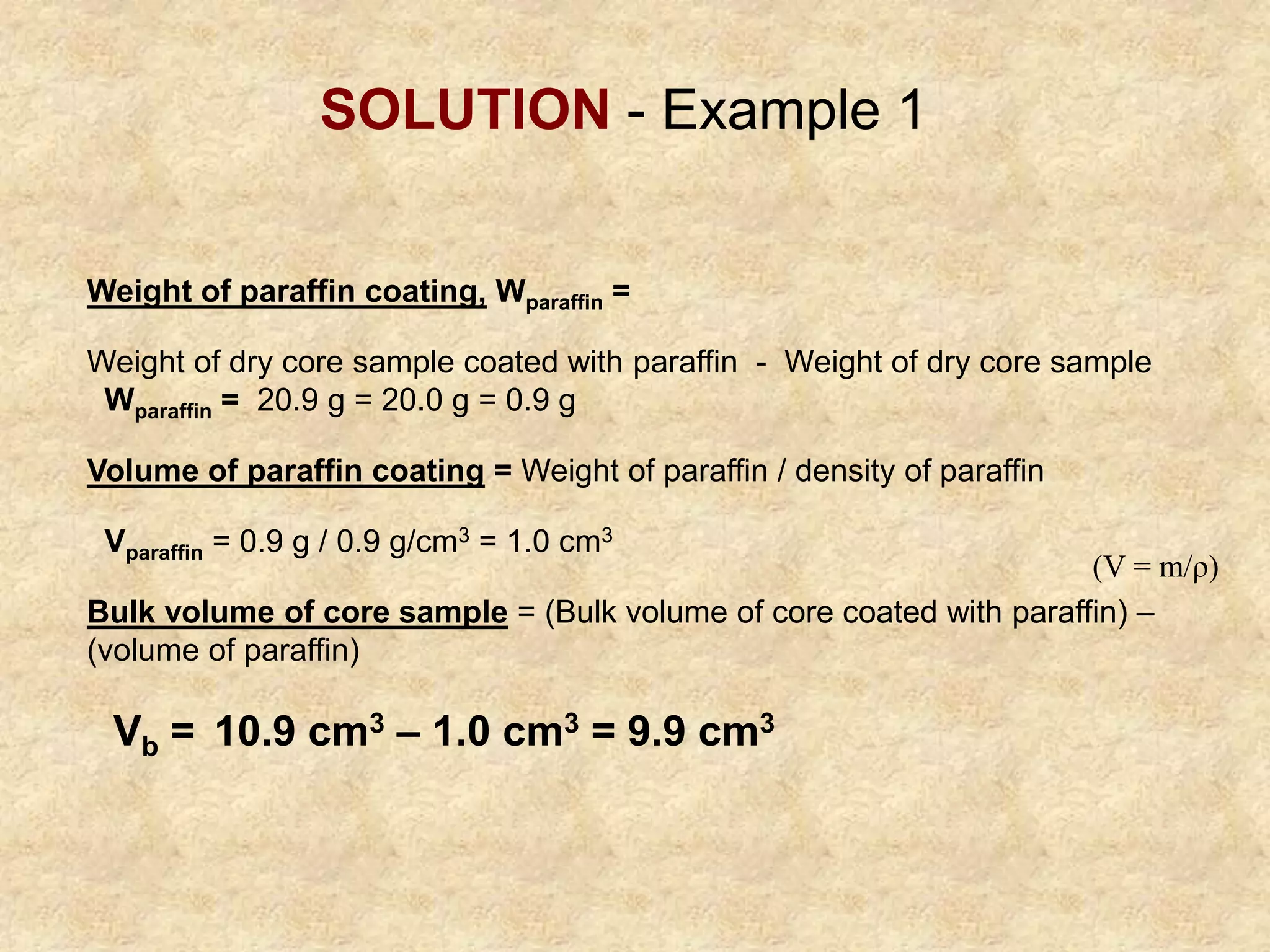 Weight of paraffin coating, Wparaffin =
Weight of dry core sample coated with paraffin - Weight of dry core sample
Wparaffin = 20.9 g = 20.0 g = 0.9 g
Volume of paraffin coating = Weight of paraffin / density of paraffin
Vparaffin = 0.9 g / 0.9 g/cm3 = 1.0 cm3
Bulk volume of core sample = (Bulk volume of core coated with paraffin) –
(volume of paraffin)
Vb = 10.9 cm3 – 1.0 cm3 = 9.9 cm3
SOLUTION - Example 1
(V = m/ρ)
 