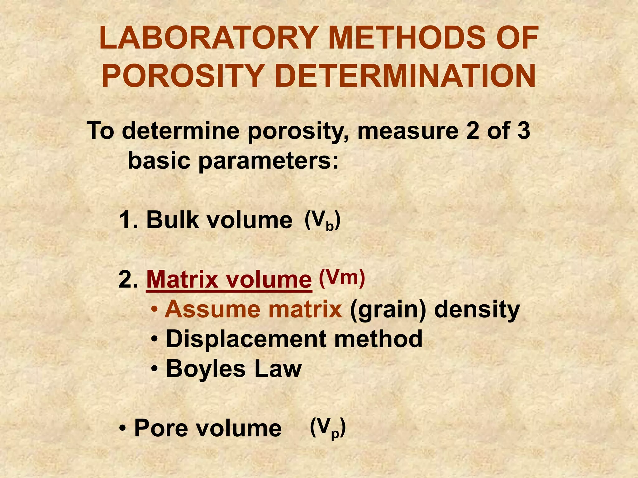 LABORATORY METHODS OF
POROSITY DETERMINATION
To determine porosity, measure 2 of 3
basic parameters:
1. Bulk volume
2. Matrix volume
• Assume matrix (grain) density
• Displacement method
• Boyles Law
• Pore volume
(Vm)
(Vb)
(Vp)
 